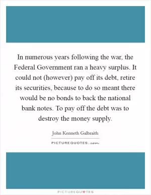 In numerous years following the war, the Federal Government ran a heavy surplus. It could not (however) pay off its debt, retire its securities, because to do so meant there would be no bonds to back the national bank notes. To pay off the debt was to destroy the money supply Picture Quote #1