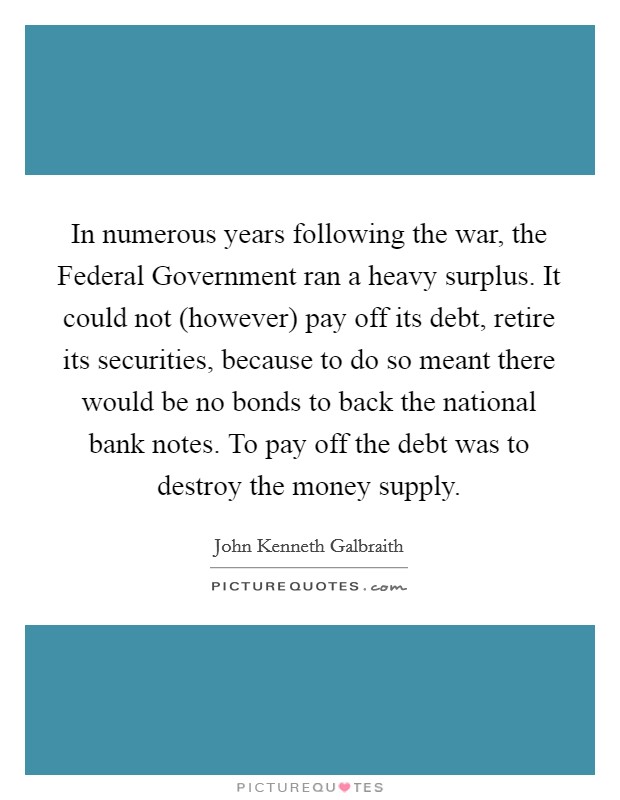 In numerous years following the war, the Federal Government ran a heavy surplus. It could not (however) pay off its debt, retire its securities, because to do so meant there would be no bonds to back the national bank notes. To pay off the debt was to destroy the money supply. Picture Quote #1