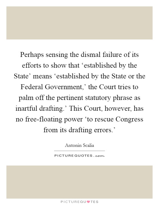 Perhaps sensing the dismal failure of its efforts to show that ‘established by the State' means ‘established by the State or the Federal Government,' the Court tries to palm off the pertinent statutory phrase as inartful drafting.' This Court, however, has no free-floating power ‘to rescue Congress from its drafting errors.' Picture Quote #1