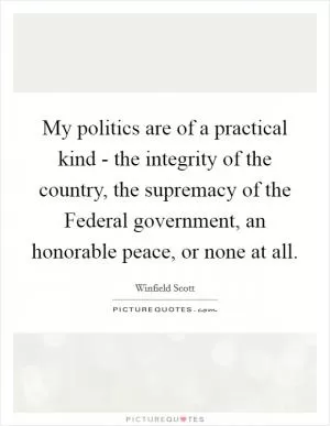 My politics are of a practical kind - the integrity of the country, the supremacy of the Federal government, an honorable peace, or none at all Picture Quote #1