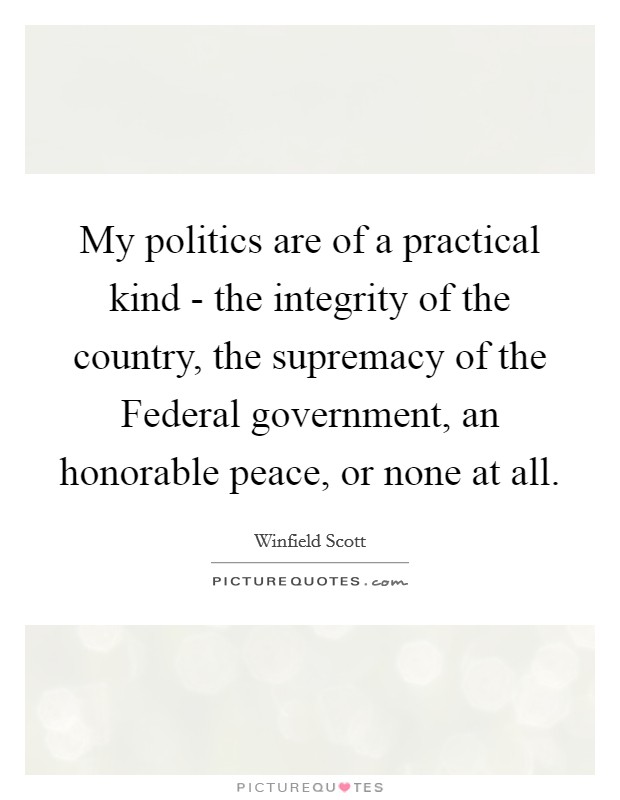 My politics are of a practical kind - the integrity of the country, the supremacy of the Federal government, an honorable peace, or none at all. Picture Quote #1