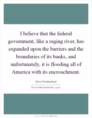 I believe that the federal government, like a raging river, has expanded upon the barriers and the boundaries of its banks, and unfortunately, it is flooding all of America with its encroachment Picture Quote #1