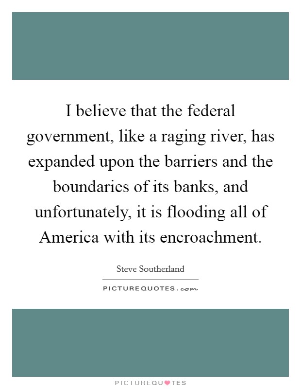 I believe that the federal government, like a raging river, has expanded upon the barriers and the boundaries of its banks, and unfortunately, it is flooding all of America with its encroachment. Picture Quote #1