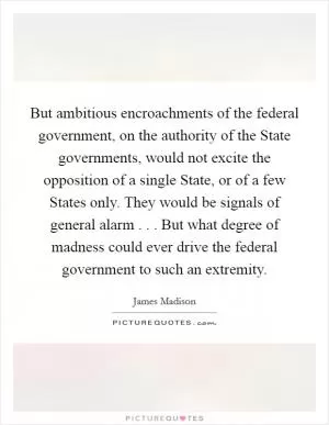 But ambitious encroachments of the federal government, on the authority of the State governments, would not excite the opposition of a single State, or of a few States only. They would be signals of general alarm . . . But what degree of madness could ever drive the federal government to such an extremity Picture Quote #1