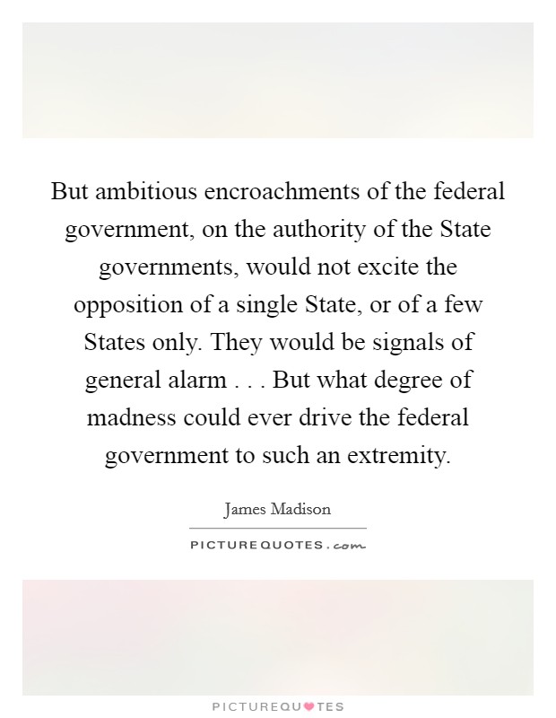But ambitious encroachments of the federal government, on the authority of the State governments, would not excite the opposition of a single State, or of a few States only. They would be signals of general alarm . . . But what degree of madness could ever drive the federal government to such an extremity. Picture Quote #1