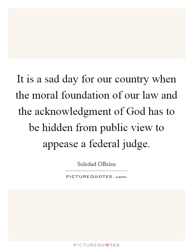 It is a sad day for our country when the moral foundation of our law and the acknowledgment of God has to be hidden from public view to appease a federal judge. Picture Quote #1