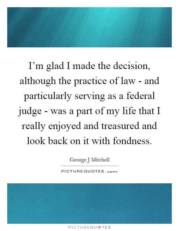 I'm glad I made the decision, although the practice of law - and particularly serving as a federal judge - was a part of my life that I really enjoyed and treasured and look back on it with fondness. Picture Quote #1