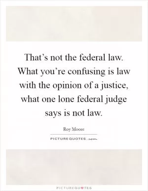 That’s not the federal law. What you’re confusing is law with the opinion of a justice, what one lone federal judge says is not law Picture Quote #1