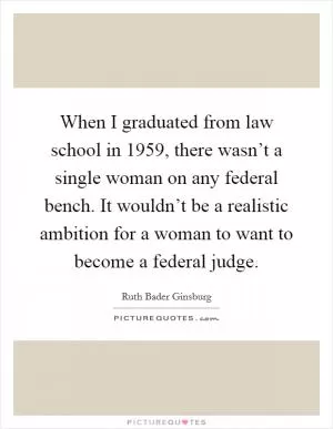 When I graduated from law school in 1959, there wasn’t a single woman on any federal bench. It wouldn’t be a realistic ambition for a woman to want to become a federal judge Picture Quote #1