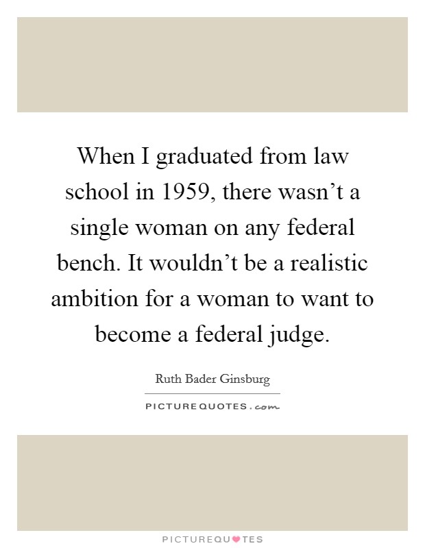 When I graduated from law school in 1959, there wasn't a single woman on any federal bench. It wouldn't be a realistic ambition for a woman to want to become a federal judge. Picture Quote #1