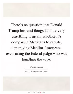 There’s no question that Donald Trump has said things that are very unsettling. I mean, whether it’s comparing Mexicans to rapists, demonizing Muslim Americans, excoriating the federal judge who was handling the case Picture Quote #1