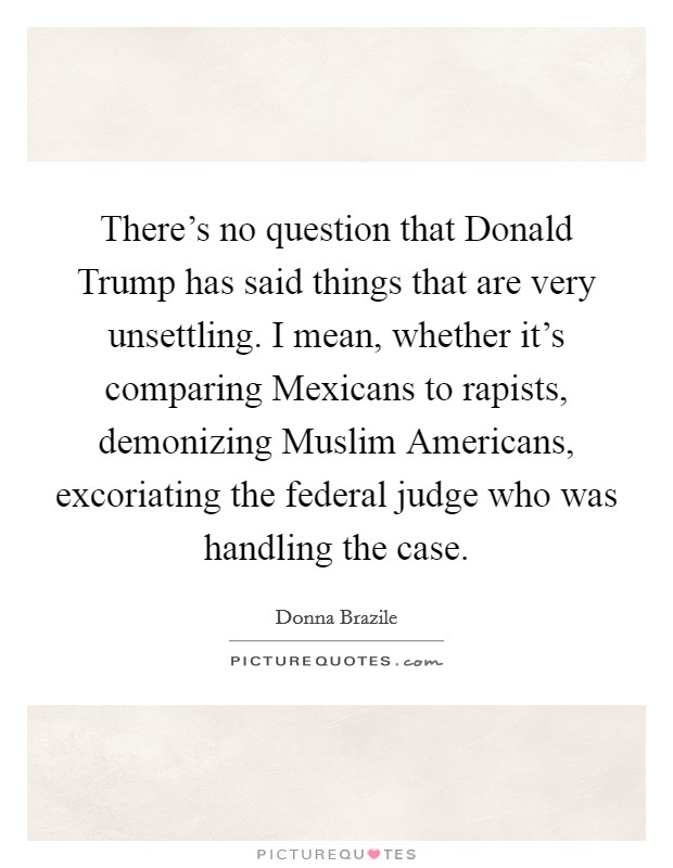 There's no question that Donald Trump has said things that are very unsettling. I mean, whether it's comparing Mexicans to rapists, demonizing Muslim Americans, excoriating the federal judge who was handling the case. Picture Quote #1
