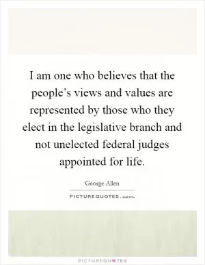 I am one who believes that the people’s views and values are represented by those who they elect in the legislative branch and not unelected federal judges appointed for life Picture Quote #1