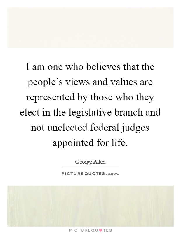I am one who believes that the people's views and values are represented by those who they elect in the legislative branch and not unelected federal judges appointed for life. Picture Quote #1