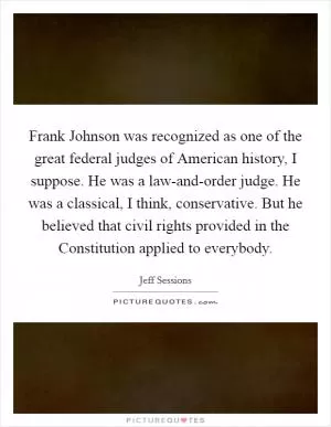 Frank Johnson was recognized as one of the great federal judges of American history, I suppose. He was a law-and-order judge. He was a classical, I think, conservative. But he believed that civil rights provided in the Constitution applied to everybody Picture Quote #1