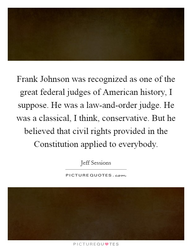 Frank Johnson was recognized as one of the great federal judges of American history, I suppose. He was a law-and-order judge. He was a classical, I think, conservative. But he believed that civil rights provided in the Constitution applied to everybody. Picture Quote #1