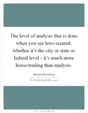 The level of analysis that is done when you see laws created, whether it’s the city or state or federal level - it’s much more horse-trading than analysis Picture Quote #1