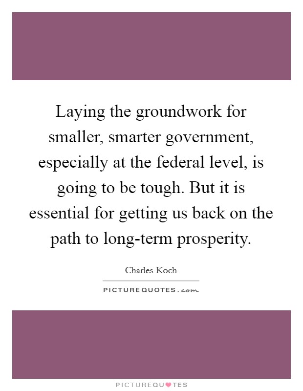 Laying the groundwork for smaller, smarter government, especially at the federal level, is going to be tough. But it is essential for getting us back on the path to long-term prosperity. Picture Quote #1