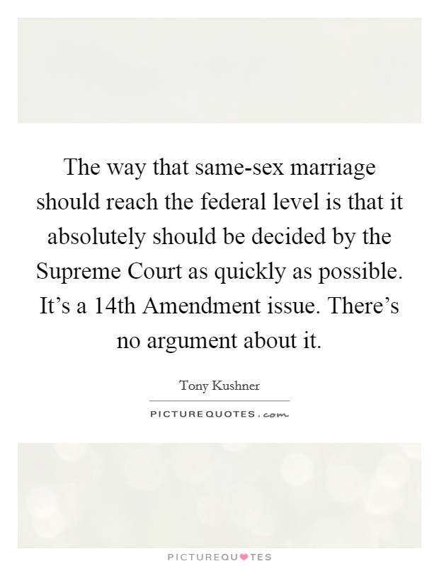 The way that same-sex marriage should reach the federal level is that it absolutely should be decided by the Supreme Court as quickly as possible. It's a 14th Amendment issue. There's no argument about it. Picture Quote #1