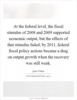 At the federal level, the fiscal stimulus of 2008 and 2009 supported economic output, but the effects of that stimulus faded; by 2011, federal fiscal policy actions became a drag on output growth when the recovery was still weak Picture Quote #1