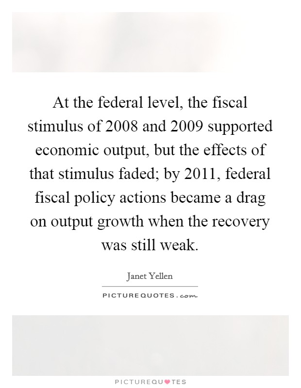 At the federal level, the fiscal stimulus of 2008 and 2009 supported economic output, but the effects of that stimulus faded; by 2011, federal fiscal policy actions became a drag on output growth when the recovery was still weak. Picture Quote #1