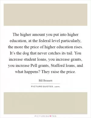 The higher amount you put into higher education, at the federal level particularly, the more the price of higher education rises. It’s the dog that never catches its tail. You increase student loans, you increase grants, you increase Pell grants, Stafford loans, and what happens? They raise the price Picture Quote #1