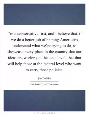 I’m a conservative first, and I believe that, if we do a better job of helping Americans understand what we’re trying to do, to showcase every place in the country that our ideas are working at the state level, that that will help those at the federal level who want to carry those policies Picture Quote #1