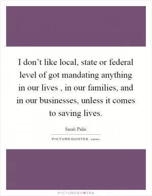 I don’t like local, state or federal level of got mandating anything in our lives , in our families, and in our businesses, unless it comes to saving lives Picture Quote #1