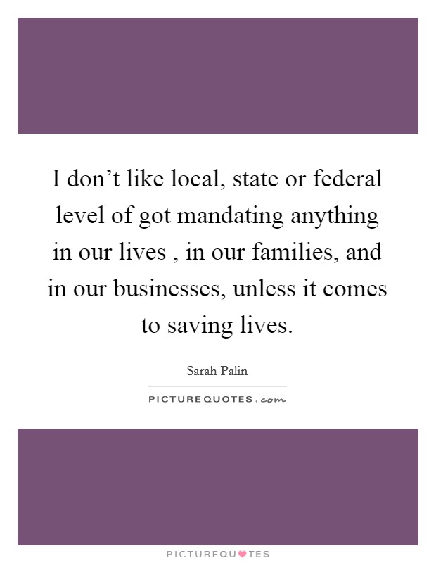 I don't like local, state or federal level of got mandating anything in our lives , in our families, and in our businesses, unless it comes to saving lives. Picture Quote #1