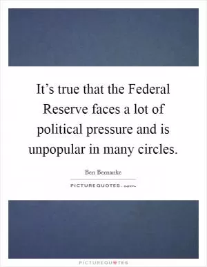 It’s true that the Federal Reserve faces a lot of political pressure and is unpopular in many circles Picture Quote #1