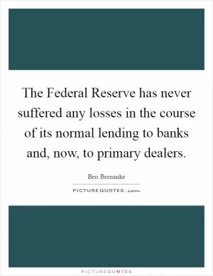 The Federal Reserve has never suffered any losses in the course of its normal lending to banks and, now, to primary dealers Picture Quote #1