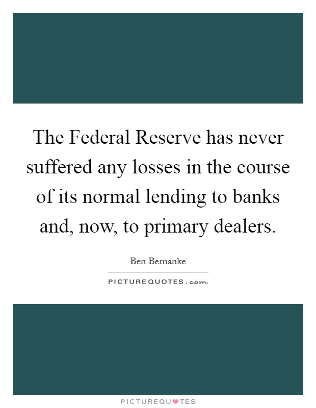 The Federal Reserve has never suffered any losses in the course of its normal lending to banks and, now, to primary dealers. Picture Quote #1
