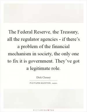 The Federal Reserve, the Treasury, all the regulator agencies - if there’s a problem of the financial mechanism in society, the only one to fix it is government. They’ve got a legitimate role Picture Quote #1
