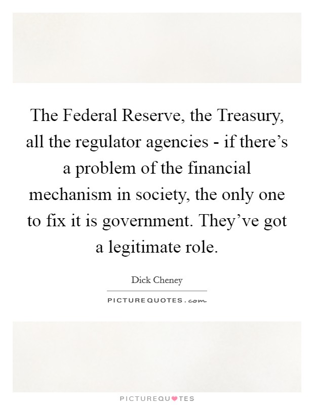 The Federal Reserve, the Treasury, all the regulator agencies - if there's a problem of the financial mechanism in society, the only one to fix it is government. They've got a legitimate role. Picture Quote #1