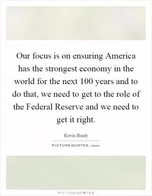 Our focus is on ensuring America has the strongest economy in the world for the next 100 years and to do that, we need to get to the role of the Federal Reserve and we need to get it right Picture Quote #1