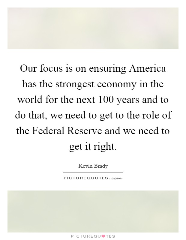 Our focus is on ensuring America has the strongest economy in the world for the next 100 years and to do that, we need to get to the role of the Federal Reserve and we need to get it right. Picture Quote #1