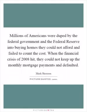 Millions of Americans were duped by the federal government and the Federal Reserve into buying homes they could not afford and failed to count the cost. When the financial crisis of 2008 hit, they could not keep up the monthly mortgage payments and defaulted Picture Quote #1