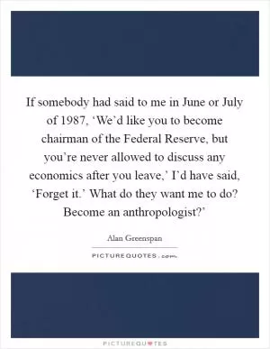 If somebody had said to me in June or July of 1987, ‘We’d like you to become chairman of the Federal Reserve, but you’re never allowed to discuss any economics after you leave,’ I’d have said, ‘Forget it.’ What do they want me to do? Become an anthropologist?’ Picture Quote #1