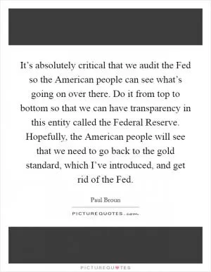 It’s absolutely critical that we audit the Fed so the American people can see what’s going on over there. Do it from top to bottom so that we can have transparency in this entity called the Federal Reserve. Hopefully, the American people will see that we need to go back to the gold standard, which I’ve introduced, and get rid of the Fed Picture Quote #1