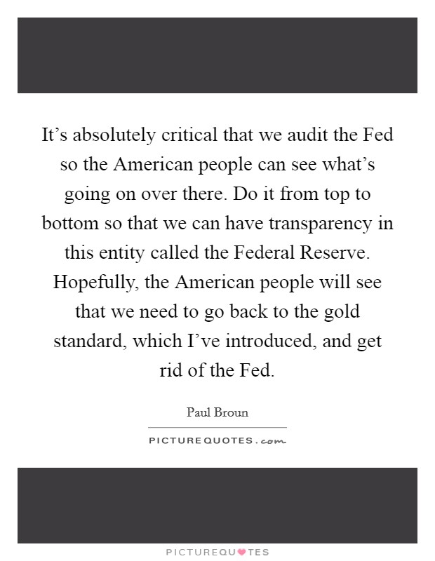 It's absolutely critical that we audit the Fed so the American people can see what's going on over there. Do it from top to bottom so that we can have transparency in this entity called the Federal Reserve. Hopefully, the American people will see that we need to go back to the gold standard, which I've introduced, and get rid of the Fed. Picture Quote #1