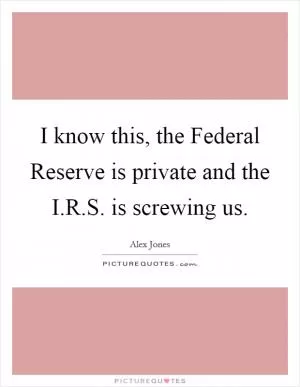 I know this, the Federal Reserve is private and the I.R.S. is screwing us Picture Quote #1
