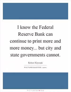 I know the Federal Reserve Bank can continue to print more and more money... but city and state governments cannot Picture Quote #1