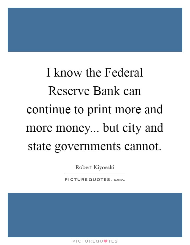 I know the Federal Reserve Bank can continue to print more and more money... but city and state governments cannot. Picture Quote #1