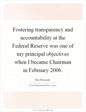 Fostering transparency and accountability at the Federal Reserve was one of my principal objectives when I became Chairman in February 2006 Picture Quote #1