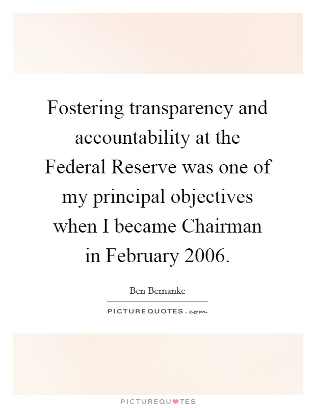 Fostering transparency and accountability at the Federal Reserve was one of my principal objectives when I became Chairman in February 2006. Picture Quote #1
