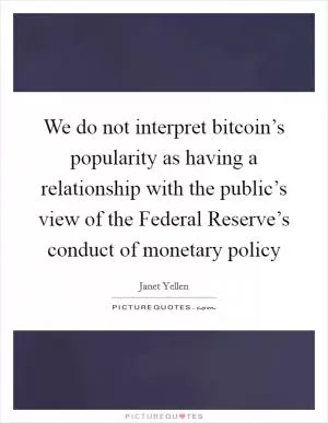 We do not interpret bitcoin’s popularity as having a relationship with the public’s view of the Federal Reserve’s conduct of monetary policy Picture Quote #1