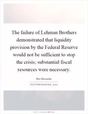 The failure of Lehman Brothers demonstrated that liquidity provision by the Federal Reserve would not be sufficient to stop the crisis; substantial fiscal resources were necessary Picture Quote #1