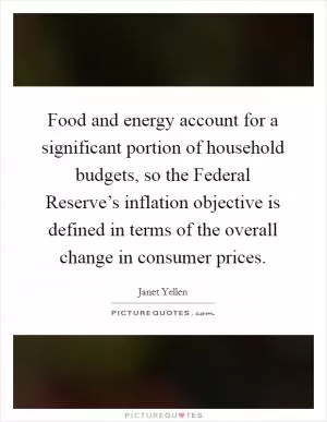 Food and energy account for a significant portion of household budgets, so the Federal Reserve’s inflation objective is defined in terms of the overall change in consumer prices Picture Quote #1