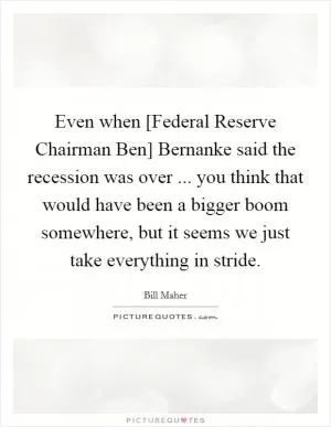 Even when [Federal Reserve Chairman Ben] Bernanke said the recession was over ... you think that would have been a bigger boom somewhere, but it seems we just take everything in stride Picture Quote #1