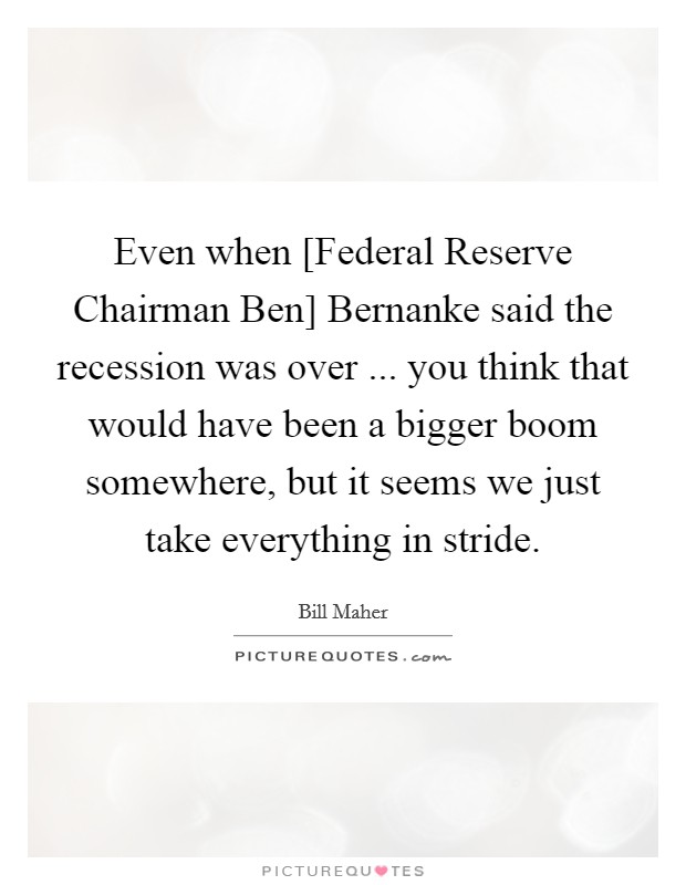Even when [Federal Reserve Chairman Ben] Bernanke said the recession was over ... you think that would have been a bigger boom somewhere, but it seems we just take everything in stride. Picture Quote #1